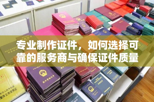 宁夏专业制作证件，如何选择可靠的服务商与确保证件质量
